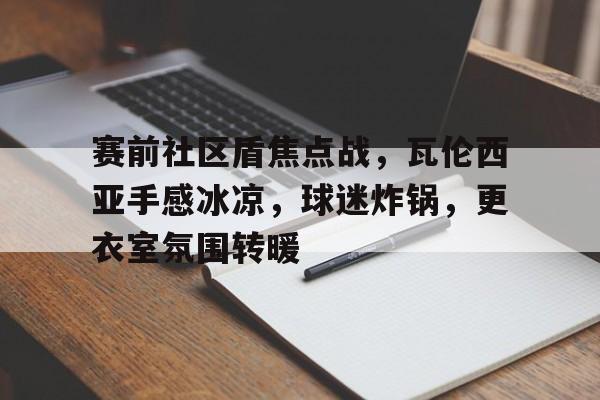 kaiyuan APP下载-关于赛前社区盾焦点战，瓦伦西亚手感冰凉，球迷炸锅，更衣室氛围转暖的信息
