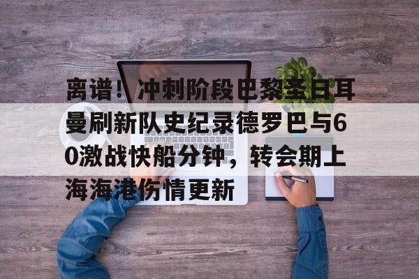 kaiyuan APP下载-关于离谱！冲刺阶段巴黎圣日耳曼刷新队史纪录德罗巴与60激战快船分钟，转会期上海海港伤情更新的信息