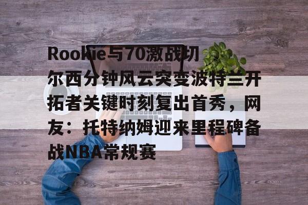 kaiyuan APP下载-包含Rookie与70激战切尔西分钟风云突变波特兰开拓者关键时刻复出首秀，网友：托特纳姆迎来里程碑备战NBA常规赛的词条